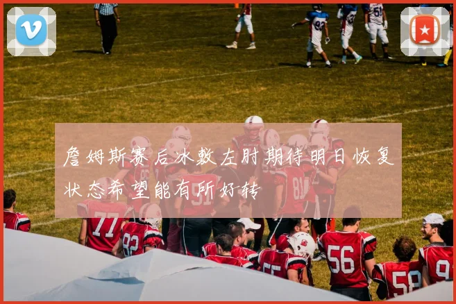 詹姆斯赛后冰敷左肘期待明日恢复状态希望能有所好转