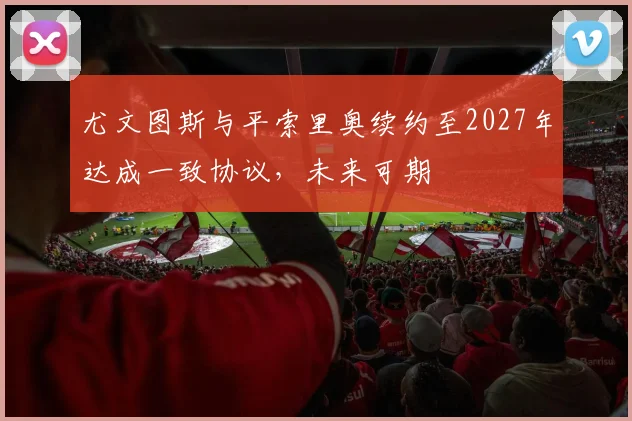 尤文图斯与平索里奥续约至2027年达成一致协议，未来可期