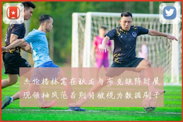 杰伦格林需在狄龙与布克缺阵时展现领袖风范否则将被视为数据刷子