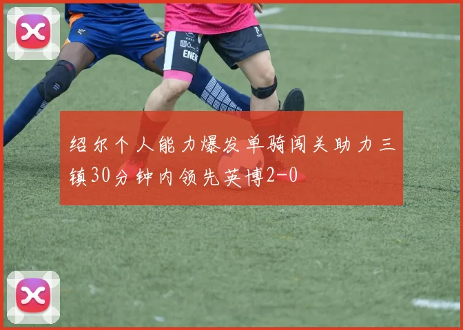 绍尔个人能力爆发单骑闯关助力三镇30分钟内领先英博2-0