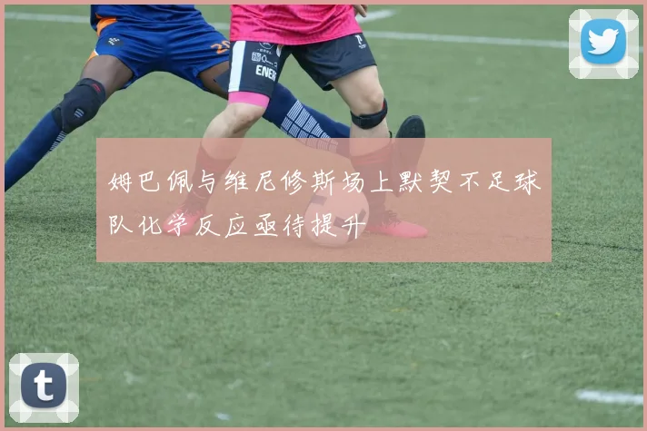 姆巴佩与维尼修斯场上默契不足球队化学反应亟待提升