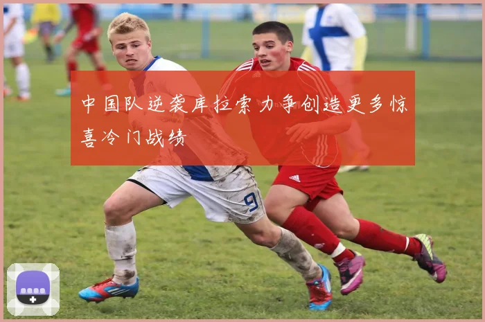 中国队逆袭库拉索力争创造更多惊喜冷门战绩