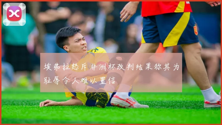 埃弗拉怒斥非洲杯改判结果称其为耻辱令人难以置信