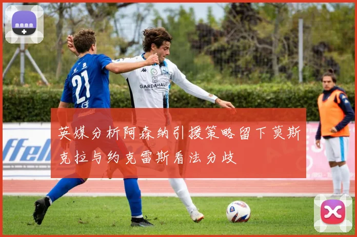 英媒分析阿森纳引援策略留下莫斯克拉与约克雷斯看法分歧