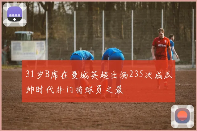 31岁B席在曼城英超出场235次成瓜帅时代非门将球员之最
