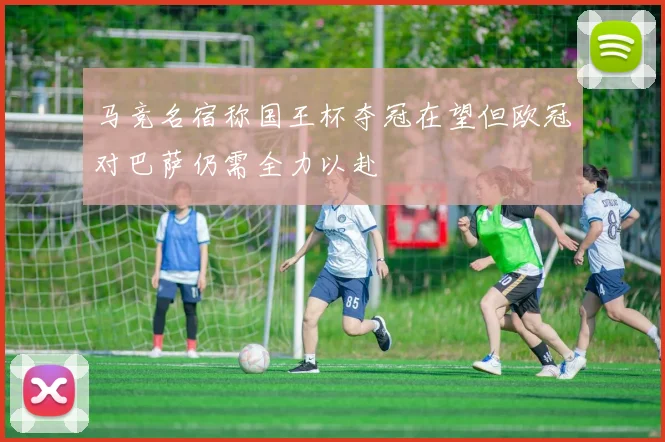 马竞名宿称国王杯夺冠在望但欧冠对巴萨仍需全力以赴